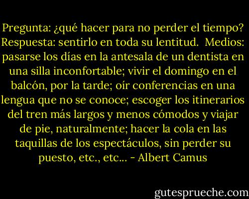 Pregunta: ¿qué hacer para no perder el tiempo?<br />Respuesta: sentirlo en toda su lentitud. <br />Medios: pasarse los días en la antesala de un dentista en una silla inconfortable; vivir el domingo en el balcón, por la tarde; oír conferencias en una lengua que no se conoce; escoger los itinerarios del tren más largos y menos cómodos y viajar de pie, naturalmente; hacer la cola en las taquillas de los espectáculos, sin perder su puesto, etc., etc... - Albert Camus