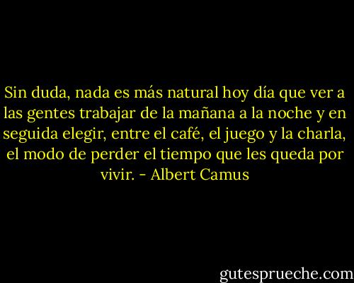 Sin duda, nada es más natural hoy día que ver a las gentes trabajar de la mañana a la noche y en seguida elegir, entre el café, el juego y la charla, el modo de perder el tiempo que les queda por vivir. - Albert Camus