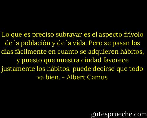 Lo que es preciso subrayar es el aspecto frívolo de la población y de la vida. Pero se pasan los días fácilmente en cuanto se adquieren hábitos, y puesto que nuestra ciudad favorece justamente los hábitos, puede decirse que todo va bien. - Albert Camus