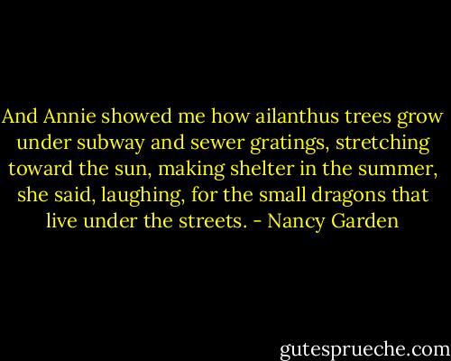 And Annie showed me how ailanthus trees grow under subway and sewer gratings, stretching toward the sun, making shelter in the summer, she said, laughing, for the small dragons that live under the streets. - Nancy Garden