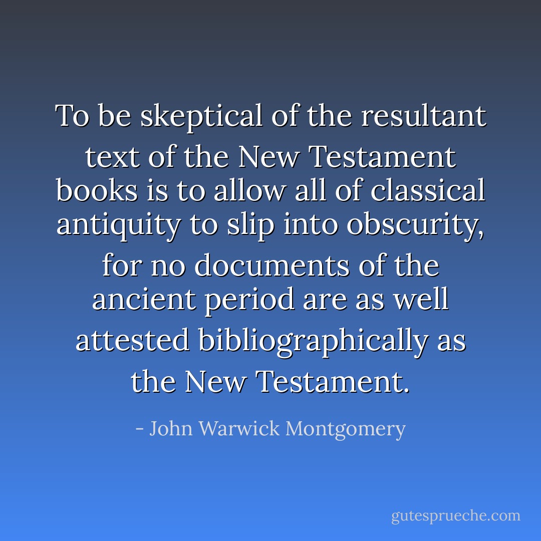 To be skeptical of the resultant text of the New Testament books is to allow all of classical antiquity to slip into obscurity, for no documents of the ancient period are as well attested bibliographically as the New Testament. - John Warwick Montgomery
