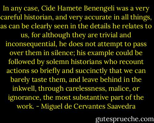 In any case, Cide Hamete Benengeli was a very careful historian, and very accurate in all things, as can be clearly seen in the details he relates to us, for although they are trivial and inconsequential, he does not attempt to pass over them in silence; his example could be followed by solemn historians who recount actions so briefly and succinctly that we can barely taste them, and leave behind in the inkwell, through carelessness, malice, or ignorance, the most substantive part of the work. - Miguel de Cervantes Saavedra