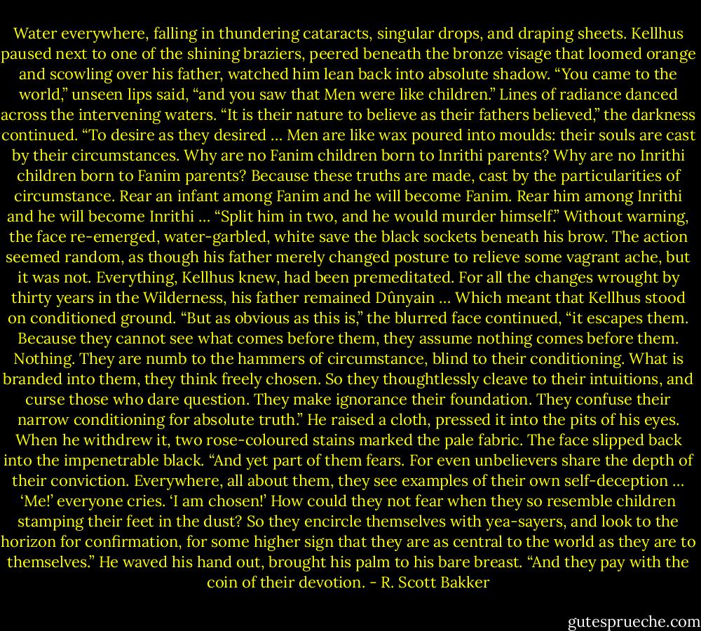 Water everywhere, falling in thundering cataracts, singular drops, and draping sheets. Kellhus paused next to one of the shining braziers, peered beneath the bronze visage that loomed orange and scowling over his father, watched him lean back into absolute shadow.<br />“You came to the world,” unseen lips said, “and you saw that Men were like children.”<br />Lines of radiance danced across the intervening waters.<br />“It is their nature to believe as their fathers believed,” the darkness continued. “To desire as they desired … Men are like wax poured into moulds: their souls are cast by their circumstances. Why are no Fanim children born to Inrithi parents? Why are no Inrithi children born to Fanim parents? Because these truths are made, cast by the particularities of circumstance. Rear an infant among Fanim and he will become Fanim. Rear him among Inrithi and he will become Inrithi …<br />“Split him in two, and he would murder himself.”<br />Without warning, the face re-emerged, water-garbled, white save the black sockets beneath his brow. The action seemed random, as though his father merely changed posture to relieve some vagrant ache, but it was not. Everything, Kellhus knew, had been premeditated. For all the changes wrought by thirty years in the Wilderness, his father remained Dûnyain …<br />Which meant that Kellhus stood on conditioned ground.<br />“But as obvious as this is,” the blurred face continued, “it escapes them. Because they cannot see what comes before them, they assume nothing comes before them. Nothing. They are numb to the hammers of circumstance, blind to their conditioning. What is branded into them, they think freely chosen.<br />So they thoughtlessly cleave to their intuitions, and curse those who dare question. They make ignorance their foundation. They confuse their narrow conditioning for absolute truth.”<br />He raised a cloth, pressed it into the pits of his eyes. When he withdrew it, two rose-coloured stains marked the pale fabric. The face slipped back into the impenetrable black.<br />“And yet part of them fears. For even unbelievers share the depth of their conviction. Everywhere, all about them, they see examples of their own self-deception … ‘Me!’ everyone cries. ‘I am chosen!’ How could they not fear when they so resemble children stamping their feet in the dust? So they encircle themselves with yea-sayers, and look to the horizon for confirmation, for some higher sign that they are as central to the world as they are to themselves.”<br />He waved his hand out, brought his palm to his bare breast. “And they pay with the coin of their devotion. - R. Scott Bakker