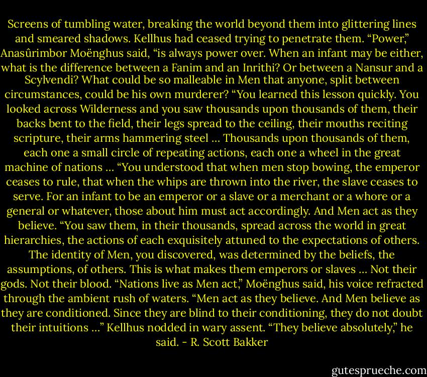 Screens of tumbling water, breaking the world beyond them into glittering lines and smeared shadows. Kellhus had ceased trying to penetrate them.<br />“Power,” Anasûrimbor Moënghus said, “is always power over. When an infant may be either, what is the difference between a Fanim and an Inrithi? Or between a Nansur and a Scylvendi? What could be so malleable in Men that anyone, split between circumstances, could be his own murderer?<br />“You learned this lesson quickly. You looked across Wilderness and you saw thousands upon thousands of them, their backs bent to the field, their legs spread to the ceiling, their mouths reciting scripture, their arms hammering steel … Thousands upon thousands of them, each one a small circle of repeating actions, each one a wheel in the great machine of nations …<br />“You understood that when men stop bowing, the emperor ceases to rule, that when the whips are thrown into the river, the slave ceases to serve. For an infant to be an emperor or a slave or a merchant or a whore or a general or whatever, those about him must act accordingly. And Men act as they believe.<br />“You saw them, in their thousands, spread across the world in great hierarchies, the actions of each exquisitely attuned to the expectations of others. The identity of Men, you discovered, was determined by the beliefs, the assumptions, of others. This is what makes them emperors or slaves … Not their gods. Not their blood.<br />“Nations live as Men act,” Moënghus said, his voice refracted through the ambient rush of waters. “Men act as they believe. And Men believe as they are conditioned. Since they are blind to their conditioning, they do not doubt their intuitions …”<br />Kellhus nodded in wary assent. “They believe absolutely,” he said. - R. Scott Bakker
