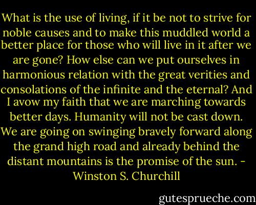 What is the use of living, if it be not to strive for noble causes and to make this muddled world a better place for those who will live in it after we are gone? How else can we put ourselves in harmonious relation with the great verities and consolations of the infinite and the eternal? And I avow my faith that we are marching towards better days. Humanity will not be cast down. We are going on swinging bravely forward along the grand high road and already behind the distant mountains is the promise of the sun. - Winston S. Churchill