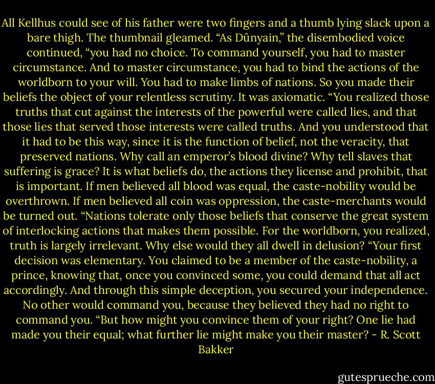 All Kellhus could see of his father were two fingers and a thumb lying slack upon a bare thigh. The thumbnail gleamed.<br />“As Dûnyain,” the disembodied voice continued, “you had no choice. To command yourself, you had to master circumstance. And to master circumstance, you had to bind the actions of the worldborn to your will. You had to make limbs of nations. So you made their beliefs the object of your relentless scrutiny. It was axiomatic.<br />“You realized those truths that cut against the interests of the powerful were called lies, and that those lies that served those interests were called truths. And you understood that it had to be this way, since it is the function of belief, not the veracity, that preserved nations. Why call an emperor’s blood divine? Why tell slaves that suffering is grace? It is what beliefs do, the actions they license and prohibit, that is important. If men believed all blood was equal, the caste-nobility would be overthrown. If men believed all coin was oppression, the caste-merchants would be turned out.<br />“Nations tolerate only those beliefs that conserve the great system of interlocking actions that makes them possible. For the worldborn, you realized, truth is largely irrelevant. Why else would they all dwell in delusion?<br />“Your first decision was elementary. You claimed to be a member of the caste-nobility, a prince, knowing that, once you convinced some, you could demand that all act accordingly. And through this simple deception, you secured your independence. No other would command you, because they believed they had no right to command you.<br />“But how might you convince them of your right? One lie had made you their equal; what further lie might make you their master? - R. Scott Bakker