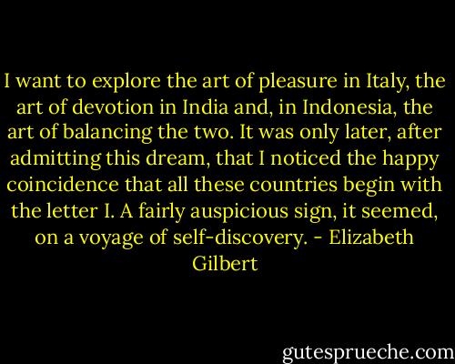 I want to explore the art of pleasure in Italy, the art of devotion in India and, in Indonesia, the art of balancing the two. It was only later, after admitting this dream, that I noticed the happy coincidence that all these countries begin with the letter I. A fairly auspicious sign, it seemed, on a voyage of self-discovery. - Elizabeth Gilbert