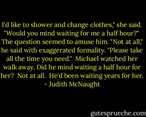 I'd like to shower and change clothes," she said. "Would you mind waiting for me a half hour?"<br /> The question seemed to amuse him. "Not at all," he said with exaggerated formality. "Please take all the time you need."<br /> Michael watched her walk away. Did he mind waiting a half hour for her?<br /> Not at all.<br /> He'd been waiting years for her. - Judith McNaught