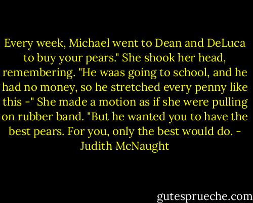 Every week, Michael went to Dean and DeLuca to buy your pears." She shook her head, remembering. "He waas going to school, and he had no money, so he stretched every penny like this -" She made a motion as if she were pulling on rubber band. "But he wanted you to have the best pears. For you, only the best would do. - Judith McNaught