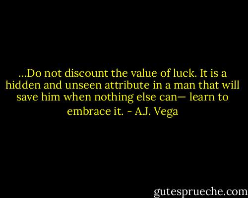 …Do not discount the value of luck. It is a hidden and unseen attribute in a man that will save him when nothing else can— learn to embrace it. - A.J. Vega