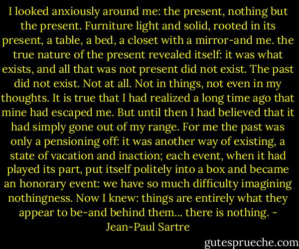 I looked anxiously around me: the present, nothing but the present. Furniture light and solid, rooted in its present, a table, a bed, a closet with a mirror-and me. the true nature of the present revealed itself: it was what exists, and all that was not present did not exist. The past did not exist. Not at all. Not in things, not even in my thoughts. It is true that I had realized a long time ago that mine had escaped me. But until then I had believed that it had simply gone out of my range. For me the past was only a pensioning off: it was another way of existing, a state of vacation and inaction; each event, when it had played its part, put itself politely into a box and became an honorary event: we have so much difficulty imagining nothingness. Now I knew: things are entirely what they appear to be-and behind them... there is nothing. - Jean-Paul Sartre
