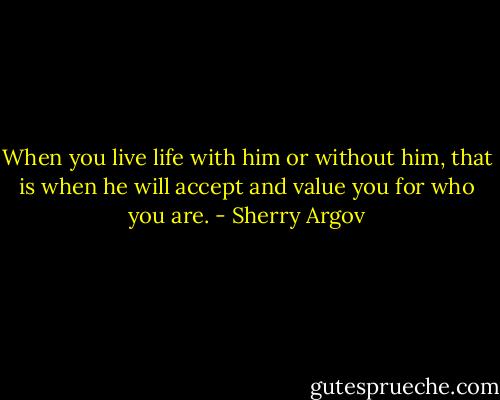 When you live life with him or without him, that is when he will accept and value you for who you are. - Sherry Argov