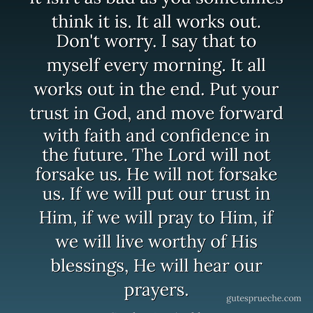 It isn't as bad as you sometimes think it is. It all works out. Don't worry. I say that to myself every morning. It all works out in the end. Put your trust in God, and move forward with faith and confidence in the future. The Lord will not forsake us. He will not forsake us. If we will put our trust in Him, if we will pray to Him, if we will live worthy of His blessings, He will hear our prayers. - Gordon B. Hinckley