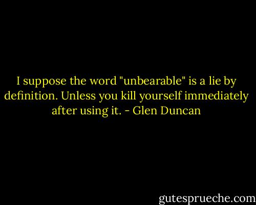 I suppose the word "unbearable" is a lie by definition. Unless you kill yourself immediately after using it. - Glen Duncan