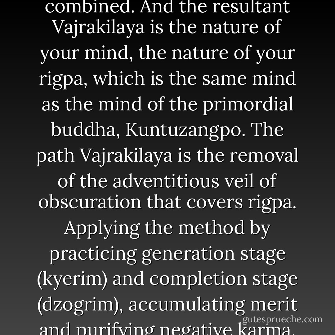 The foundational Vajrakilaya is the sun shining in the sky behind the clouds. The path Vajrakilaya is the removal of the clouds from the sky through the force of wind and rain, or whatever; it is the path of method and wisdom, combined. And the resultant Vajrakilaya is the nature of your mind, the nature of your rigpa, which is the same mind as the mind of the primordial buddha, Kuntuzangpo. The path Vajrakilaya is the removal of the adventitious veil of obscuration that covers rigpa. Applying the method by practicing generation stage (kyerim) and completion stage (dzogrim), accumulating merit and purifying negative karma, removing that veil, is the path. The result is realizing that ones own self nature is buddha. So the result is the same as the foundation. In the beginning you are buddha, and in the end you are buddha. - Gyatrul Rinpoche