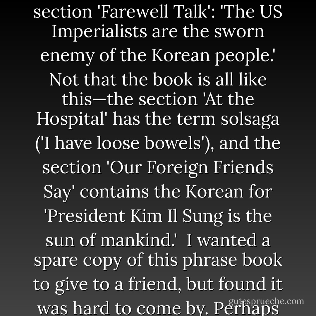A local phrase book, entitled <i>Speak in Korean</i>, has the following handy expressions. In the section 'On the Way to the Hotel': 'Let's Mutilate US Imperialism!' In the section 'Word Order': 'Yankees are wolves in human shape—Yankees / in human shape / wolves / are.' In the section 'Farewell Talk': 'The US Imperialists are the sworn enemy of the Korean people.' Not that the book is all like this—the section 'At the Hospital' has the term <i>solsaga</i> ('I have loose bowels'), and the section 'Our Foreign Friends Say' contains the Korean for 'President Kim Il Sung is the sun of mankind.'<br /><br />I wanted a spare copy of this phrase book to give to a friend, but found it was hard to come by. Perhaps this was a sign of a new rapprochement with the United States, or perhaps it was because, on page 46, in the section on the seasons, appear the words: <i>haemada pungnyoni dumnida</i> ('We have a bumper harvest every year'). - Christopher Hitchens