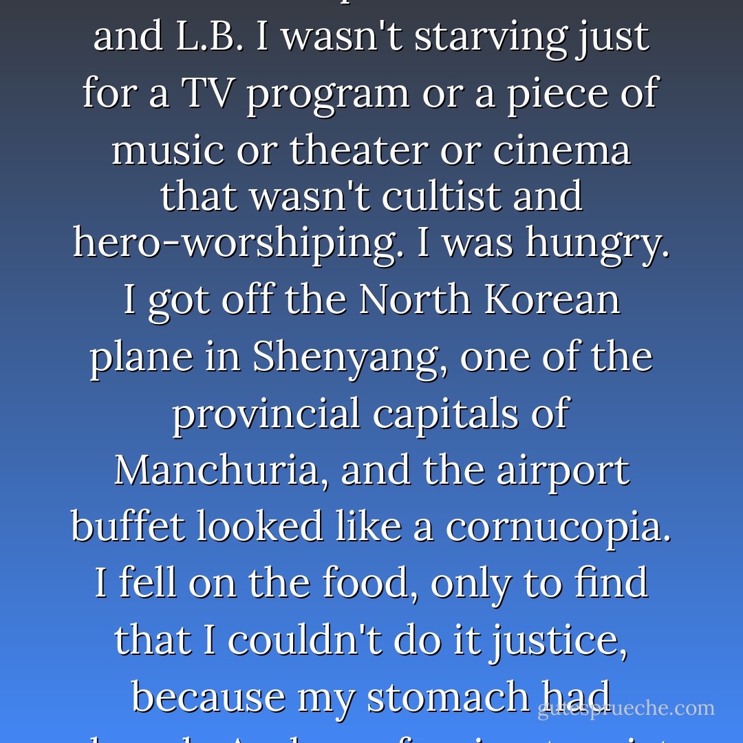 I was hungry when I left Pyongyang. I wasn't hungry just for a bookshop that sold books that weren't about Fat Man and Little Boy. I wasn't ravenous just for a newspaper that had no pictures of F.M. and L.B. I wasn't starving just for a TV program or a piece of music or theater or cinema that wasn't cultist and hero-worshiping. I was <i>hungry</i>. I got off the North Korean plane in Shenyang, one of the provincial capitals of Manchuria, and the airport buffet looked like a cornucopia. I fell on the food, only to find that I couldn't do it justice, because my stomach had shrunk. And as a foreign tourist in North Korea, under the care of vigilant minders who wanted me to see only the best, I had enjoyed the finest fare available. - Christopher Hitchens