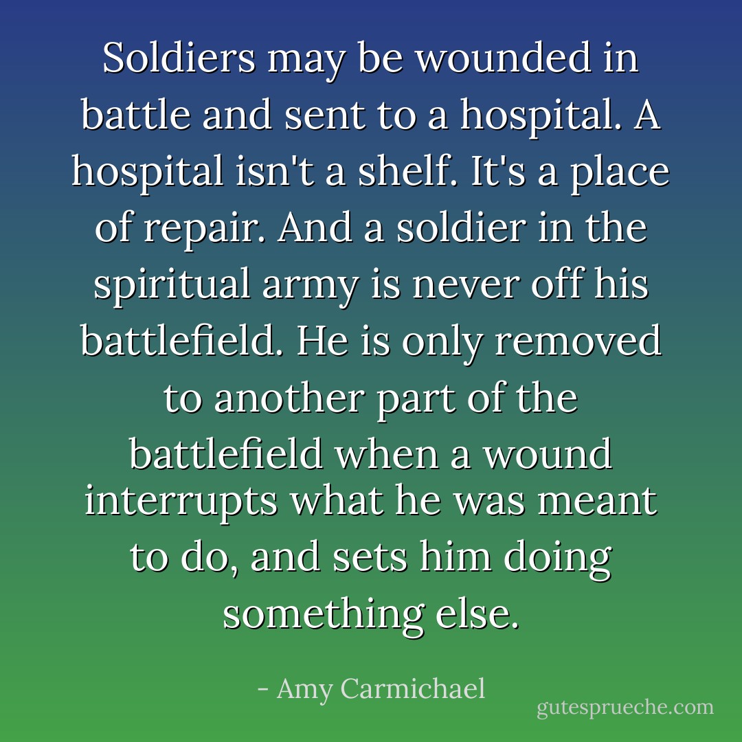 Soldiers may be wounded in battle and sent to a hospital. A hospital isn't a shelf. It's a place of repair. And a soldier in the spiritual army is never off his battlefield. He is only removed to another part of the battlefield when a wound interrupts what he was meant to do, and sets him doing something else. - Amy Carmichael