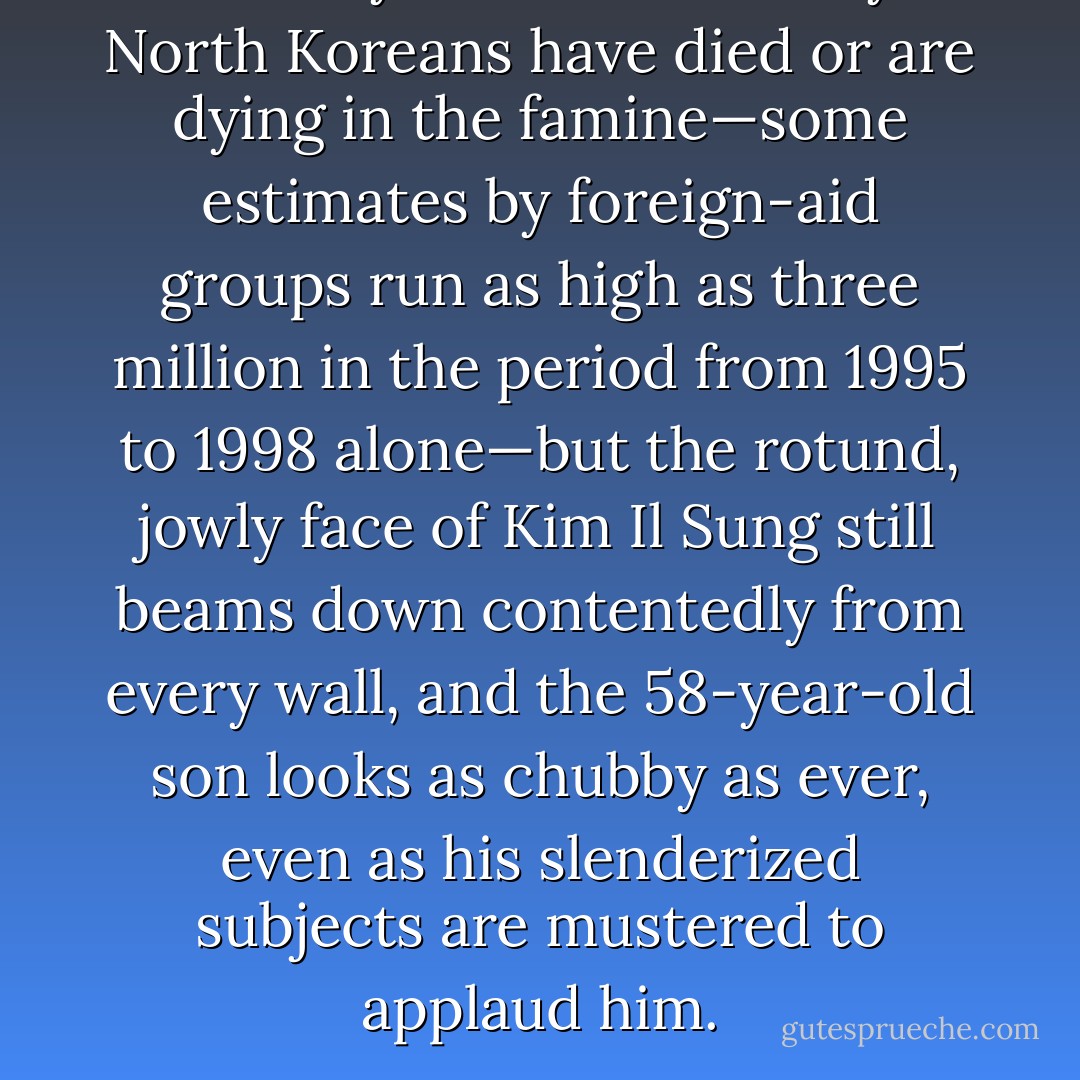 Nobody knows how many North Koreans have died or are dying in the famine—some estimates by foreign-aid groups run as high as three million in the period from 1995 to 1998 alone—but the rotund, jowly face of Kim Il Sung still beams down contentedly from every wall, and the 58-year-old son looks as chubby as ever, even as his slenderized subjects are mustered to applaud him. - Christopher Hitchens