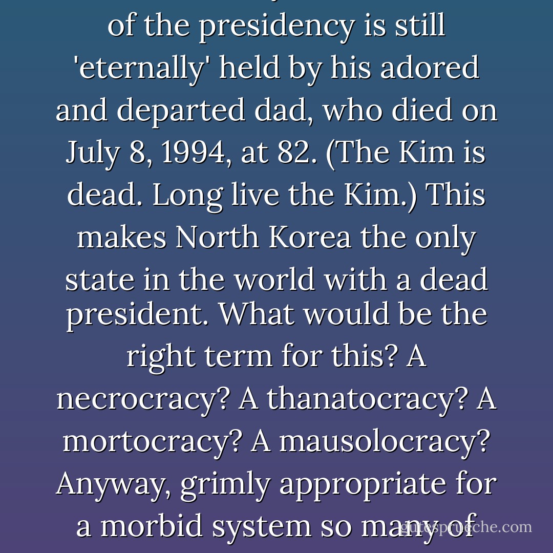 Kim Jong Il, incidentally, has been made head of the party and of the army, but the office of the presidency is still 'eternally' held by his adored and departed dad, who died on July 8, 1994, at 82. (The Kim is dead. Long live the Kim.) This makes North Korea the only state in the world with a dead president. What would be the right term for this? A necrocracy? A thanatocracy? A mortocracy? A mausolocracy? Anyway, grimly appropriate for a morbid system so many of whose children have died with grass in their mouths. - Christopher Hitchens
