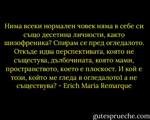 Нима всеки нормален човек няма в себе си също десетина личности, както шизофреника?<br />Спирам се пред огледалото. Откъде идва перспективата, която не същестува, дълбочината, която мами, пространството, което е плоскост. И кой е този, който ме гледа в огледалото1 а не съществува? - Erich Maria Remarque