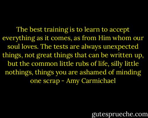 The best training is to learn to accept everything as it comes, as from Him whom our soul loves. The tests are always unexpected things, not great things that can be written up, but the common little rubs of life, silly little nothings, things you are ashamed of minding one scrap - Amy Carmichael