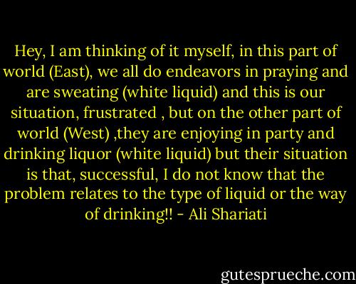 Hey, I am thinking of it myself, in this part of world (East), we all do endeavors in praying and are sweating (white liquid) and this is our situation, frustrated , but on the other part of world (West) ,they are enjoying in party and drinking liquor (white liquid) but their situation is that, successful, I do not know that the problem relates to the type of liquid or the way of drinking!! - Ali Shariati