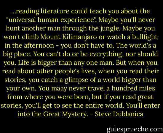 ...reading literature could teach you about the "universal human experience". Maybe you'll never hunt another man through the jungle. Maybe you won't climb Mount Kilimanjaro or watch a bullfight in the afternoon - you don't have to. The world's a big place. You can't do or be everything, nor should you. Life is bigger than any one man. But when you read about other people's lives, when you read their stories, you catch a glimpse of a world bigger than your own. You maay never travel a hundred miles from where you were born, but if you read great stories, you'll get to see the entire world. You'll enter into the Great Mystery. - Steve Dublanica