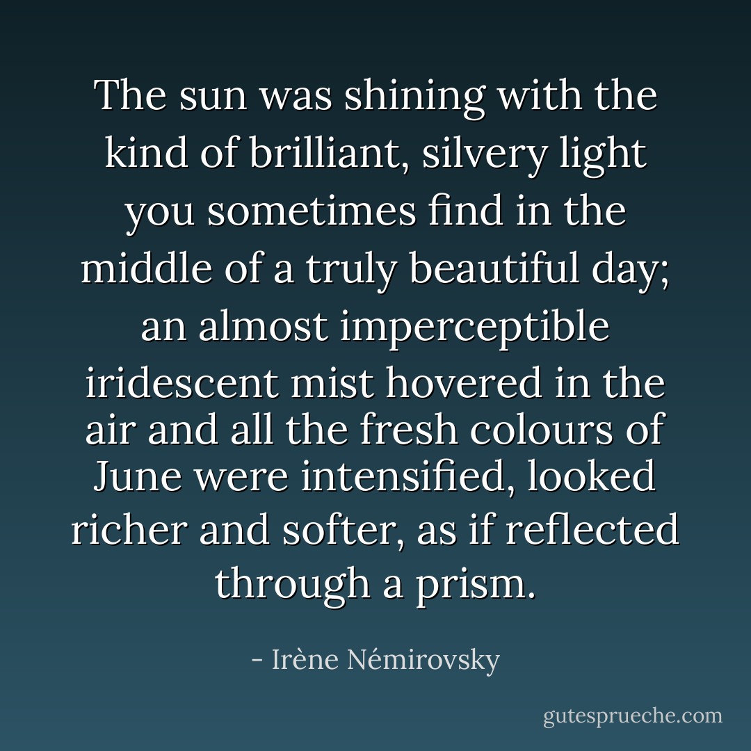 The sun was shining with the kind of brilliant, silvery light you sometimes find in the middle of a truly beautiful day; an almost imperceptible iridescent mist hovered in the air and all the fresh colours of June were intensified, looked richer and softer, as if reflected through a prism. - Irène Némirovsky