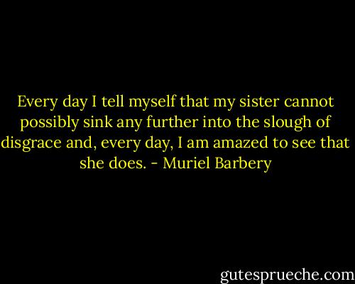 Every day I tell myself that my sister cannot possibly sink any further into the slough of disgrace and, every day, I am amazed to see that she does. - Muriel Barbery