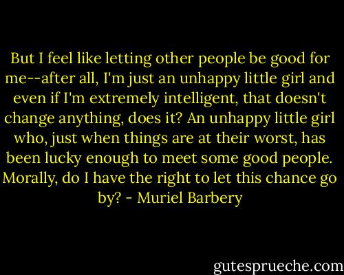 But I feel like letting other people be good for me--after all, I'm just an unhappy little girl and even if I'm extremely intelligent, that doesn't change anything, does it? An unhappy little girl who, just when things are at their worst, has been lucky enough to meet some good people. Morally, do I have the right to let this chance go by? - Muriel Barbery