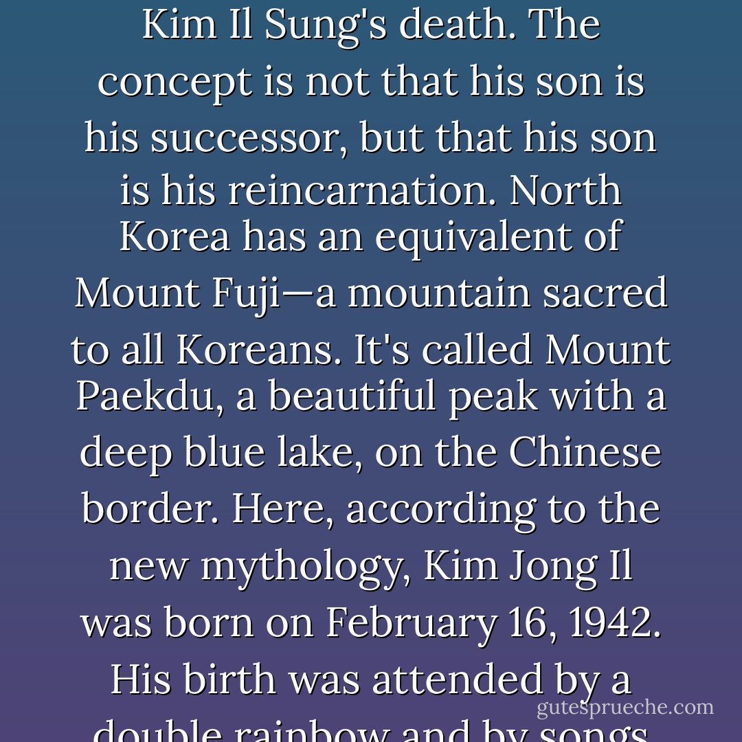 The fervor and single-mindedness of this deification probably have no precedent in history. It's not like Duvalier or Assad passing the torch to the son and heir. It surpasses anything I have read about the Roman or Babylonian or even Pharaonic excesses. An estimated $2.68 <i>billion</i> was spent on ceremonies and monuments in the aftermath of Kim Il Sung's death. The concept is not that his son is his successor, but that his son is his <i>reincarnation</i>. North Korea has an equivalent of Mount Fuji—a mountain sacred to all Koreans. It's called Mount Paekdu, a beautiful peak with a deep blue lake, on the Chinese border. Here, according to the new mythology, Kim Jong Il was born on February 16, 1942. His birth was attended by a double rainbow and by songs of praise (in human voice) uttered by the local birds. In fact, in February 1942 his father and mother were hiding under Stalin's protection in the dank Russian city of Khabarovsk, but as with all miraculous births it's considered best not to allow the facts to get in the way of a good story. - Christopher Hitchens