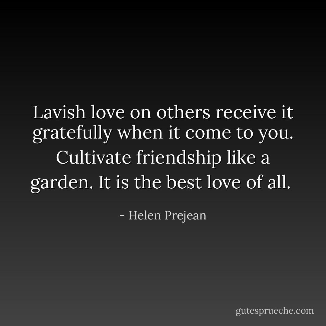 Lavish love on others receive it gratefully when it come to you. Cultivate friendship like a garden. It is the best love of all.  - Helen Prejean