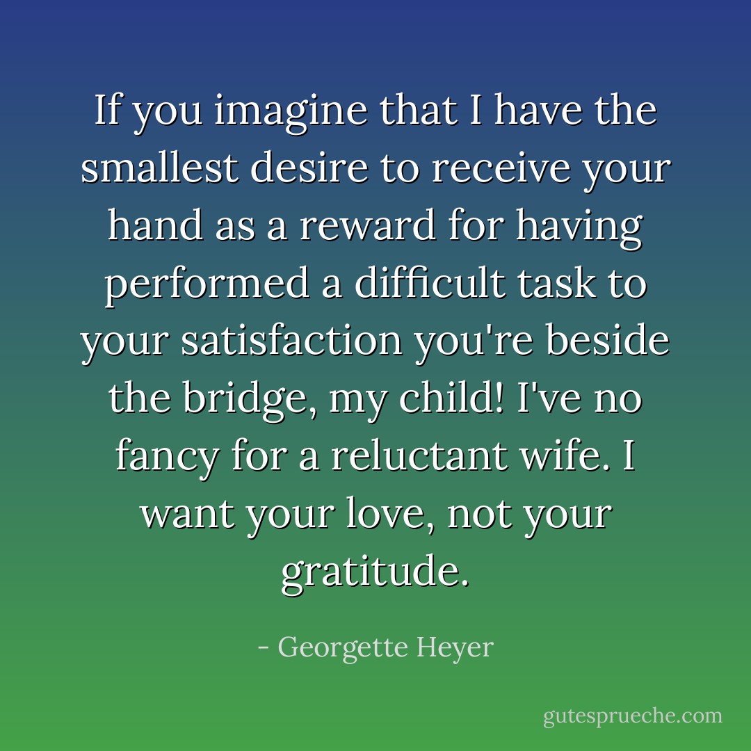 If you imagine that I have the smallest desire to receive your hand as a reward for having performed a difficult task to your satisfaction you're beside the bridge, my child! I've no fancy for a reluctant wife. I want your love, not your gratitude. - Georgette Heyer