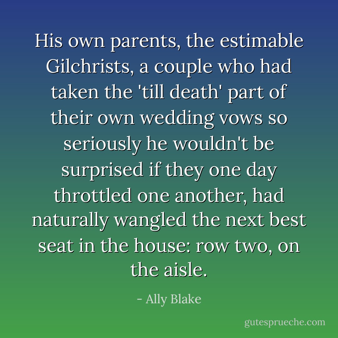 His own parents, the estimable Gilchrists, a couple who had taken the 'till death' part of their own wedding vows so seriously he wouldn't be surprised if they one day throttled one another, had naturally wangled the next best seat in the house: row two, on the aisle. - Ally Blake