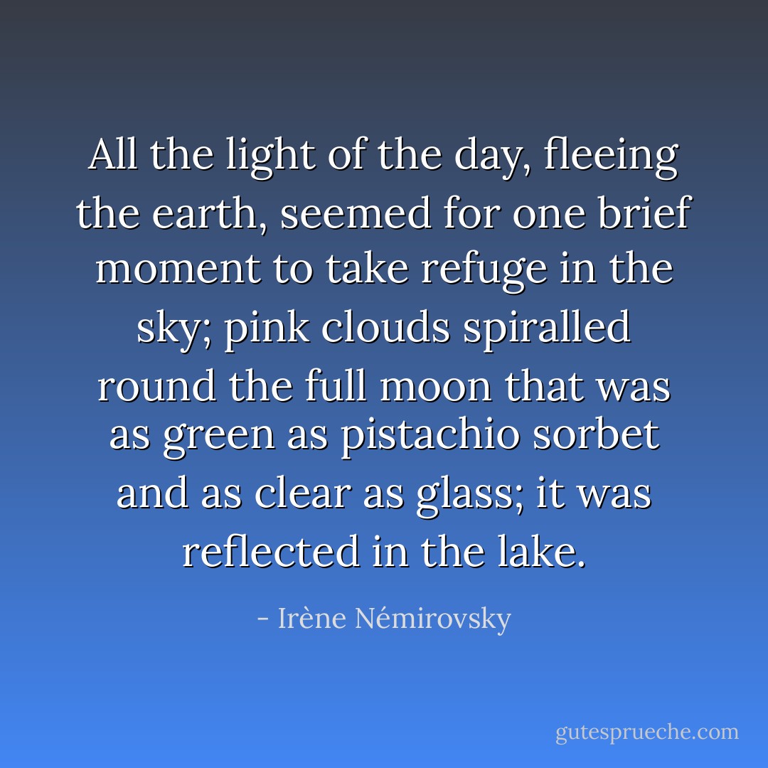 All the light of the day, fleeing the earth, seemed for one brief moment to take refuge in the sky; pink clouds spiralled round the full moon that was as green as pistachio sorbet and as clear as glass; it was reflected in the lake. - Irène Némirovsky