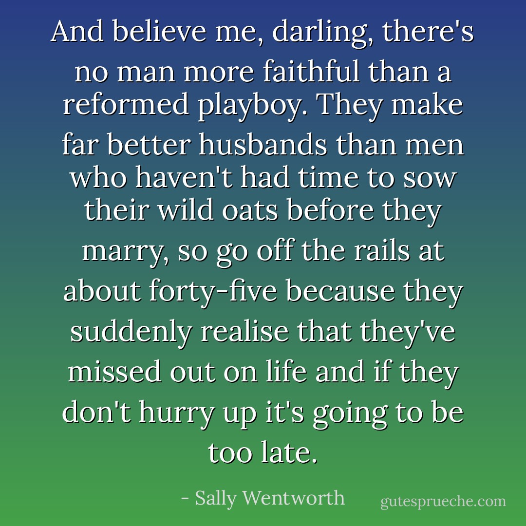 And believe me, darling, there's no man more faithful than a reformed playboy. They make far better husbands than men who haven't had time to sow their wild oats before they marry, so go off the rails at about forty-five because they suddenly realise that they've missed out on life and if they don't hurry up it's going to be too late. - Sally Wentworth