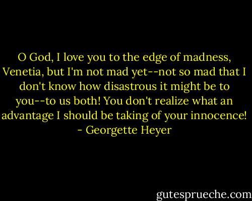 O God, I love you to the edge of madness, Venetia, but I'm not mad yet--not so mad that I don't know how disastrous it might be to you--to us both! You don't realize what an advantage I should be taking of your innocence! - Georgette Heyer