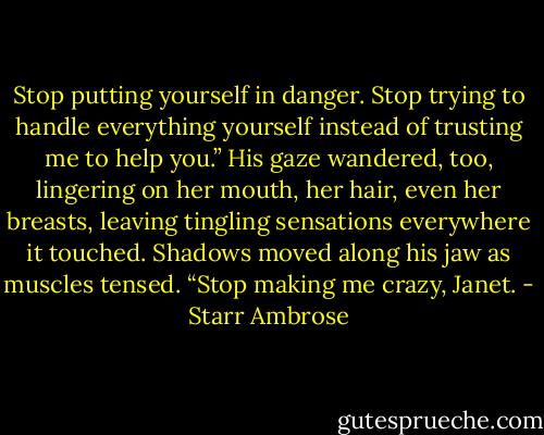 Stop putting yourself in danger. Stop trying to handle everything yourself instead of trusting me to help you.” His gaze wandered, too, lingering on her mouth, her hair, even her breasts, leaving tingling sensations everywhere it touched. Shadows moved along his jaw as muscles tensed. “Stop making me crazy, Janet. - Starr Ambrose