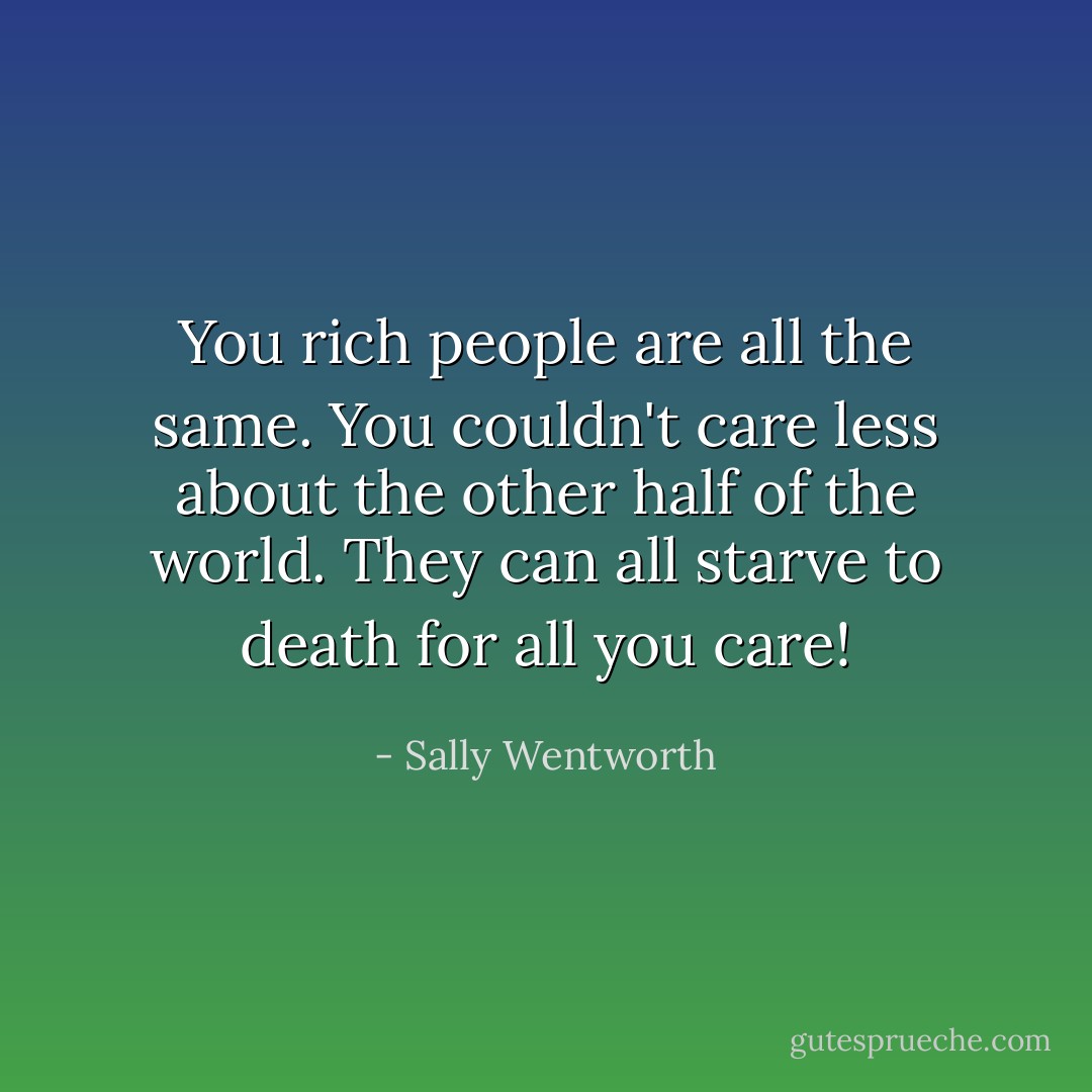 You rich people are all the same. You couldn't care less about the other half of the world. They can all starve to death for all you care! - Sally Wentworth