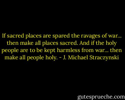 If sacred places are spared the ravages of war... then make all places sacred. And if the holy people are to be kept harmless from war... then make all people holy. - J. Michael Straczynski