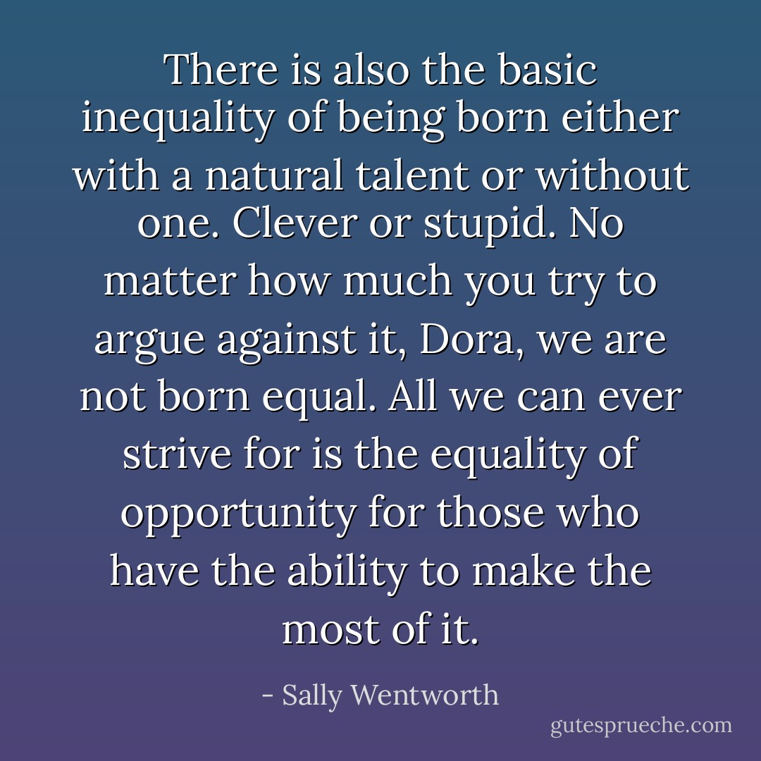 There is also the basic inequality of being born either with a natural talent or without one. Clever or stupid. No matter how much you try to argue against it, Dora, we are not born equal. All we can ever strive for is the equality of opportunity for those who have the ability to make the most of it. - Sally Wentworth