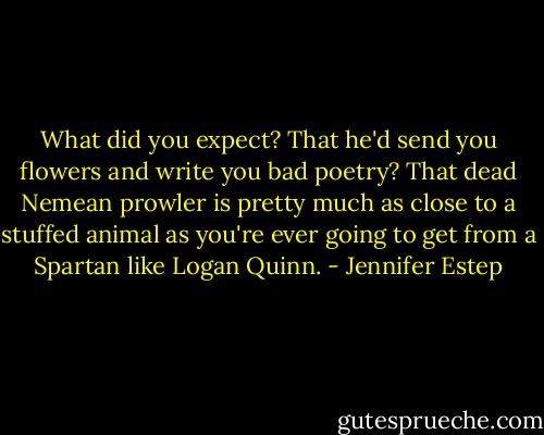What did you expect? That he'd send you flowers and write you bad poetry? That dead Nemean prowler is pretty much as close to a stuffed animal as you're ever going to get from a Spartan like Logan Quinn. - Jennifer Estep