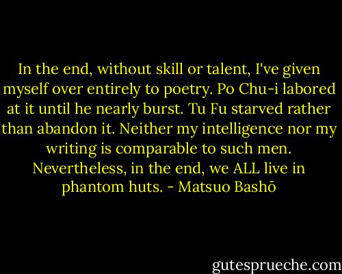 In the end, without skill or talent, I've given myself over entirely to poetry. Po Chu-i labored at it until he nearly burst. Tu Fu starved rather than abandon it. Neither my intelligence nor my writing is comparable to such men. Nevertheless, in the end, we ALL live in phantom huts. - Matsuo Bashō