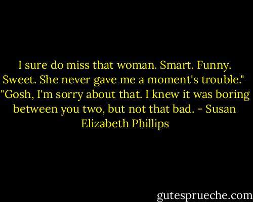 I sure do miss that woman. Smart. Funny. Sweet. She never gave me a moment's trouble."<br /><br />"Gosh, I'm sorry about that. I knew it was boring between you two, but not that bad. - Susan Elizabeth Phillips