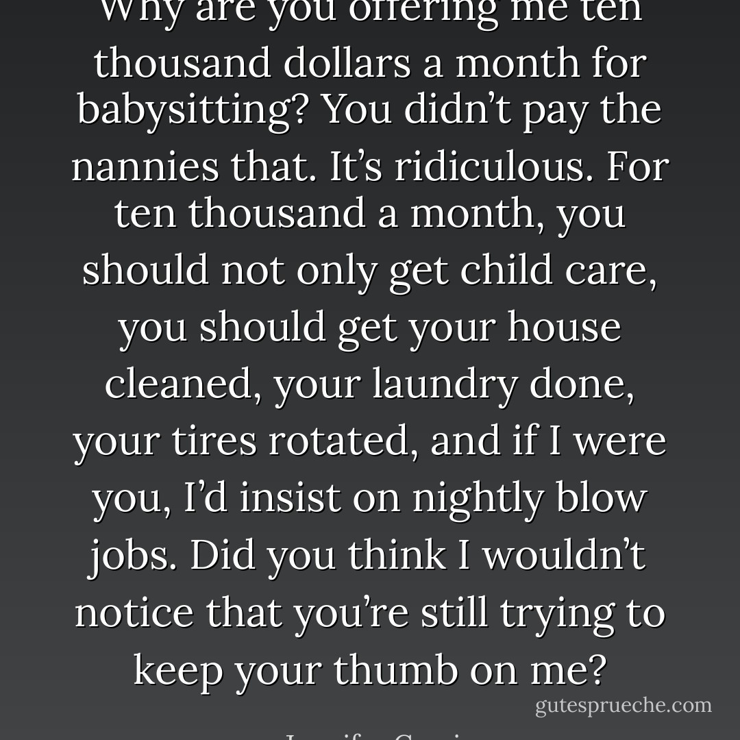 Why are you offering me ten thousand dollars a month for babysitting? You didn’t pay the nannies that. It’s ridiculous. For ten thousand a month, you should not only get child care, you should get your house cleaned, your laundry done, your tires rotated, and if I were you, I’d insist on nightly blow jobs. Did you think I wouldn’t notice that you’re still trying to keep your thumb on me? - Jennifer Crusie