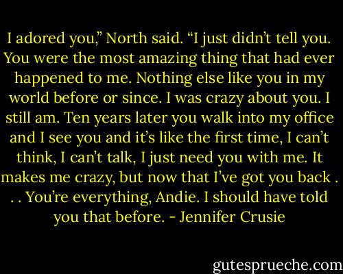 I adored you,” North said. “I just didn’t tell you. You were the most amazing thing that had ever happened to me. Nothing else like you in my world before or since. I was crazy about you. I still am. Ten years later you walk into my office and I see you and it’s like the first time, I can’t think, I can’t talk, I just need you with me. It makes me crazy, but now that I’ve got you back . . . You’re everything, Andie. I should have told you that before. - Jennifer Crusie