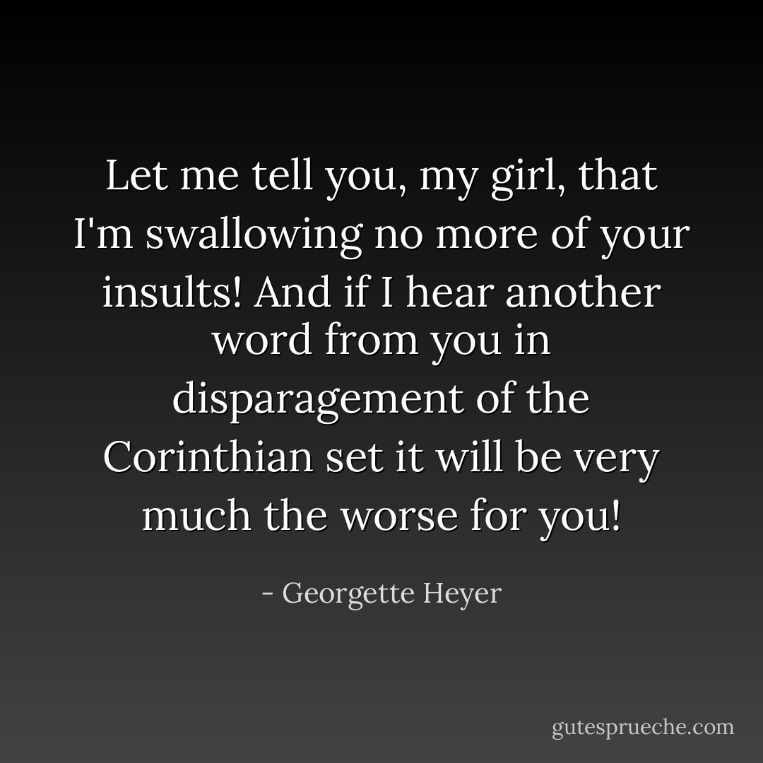 Let me tell you, my girl, that I'm swallowing no more of your insults! And if I hear another word from you in disparagement of the Corinthian set it will be very much the worse for you! - Georgette Heyer