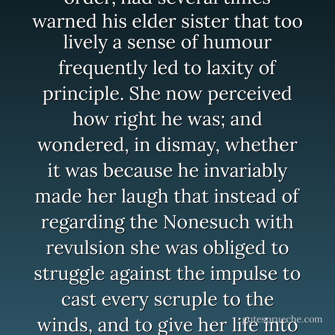 The Reverend William Trent, whose mind was of a serious order, had several times warned his elder sister that too lively a sense of humour frequently led to laxity of principle. She now perceived how right he was; and wondered, in dismay, whether it was because he invariably made her laugh that instead of regarding the Nonesuch with revulsion she was obliged to struggle against the impulse to cast every scruple to the winds, and to give her life into his keeping. - Georgette Heyer