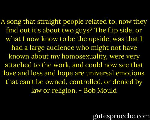 A song that straight people related to, now they find out it's about two guys? The flip side, or what I now know to be the upside, was that I had a large audience who might not have known about my homosexuality, were very attached to the work, and could now see that love and loss and hope are universal emotions that can't be owned, controlled, or denied by law or religion. - Bob Mould